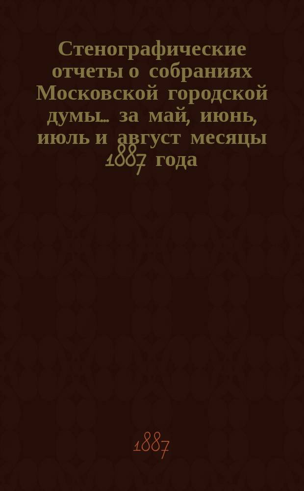 Стенографические отчеты о собраниях Московской городской думы... ... за май, июнь, июль и август месяцы 1887 года