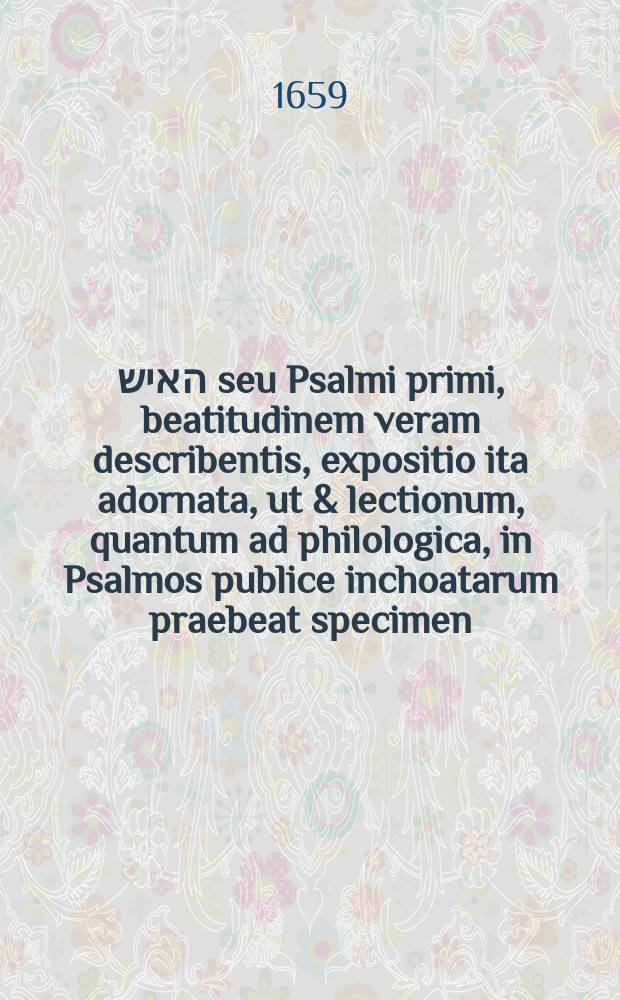 אשרי האיש seu Psalmi primi, beatitudinem veram describentis, expositio ita adornata, ut & lectionum, quantum ad philologica, in Psalmos publice inchoatarum praebeat specimen ...