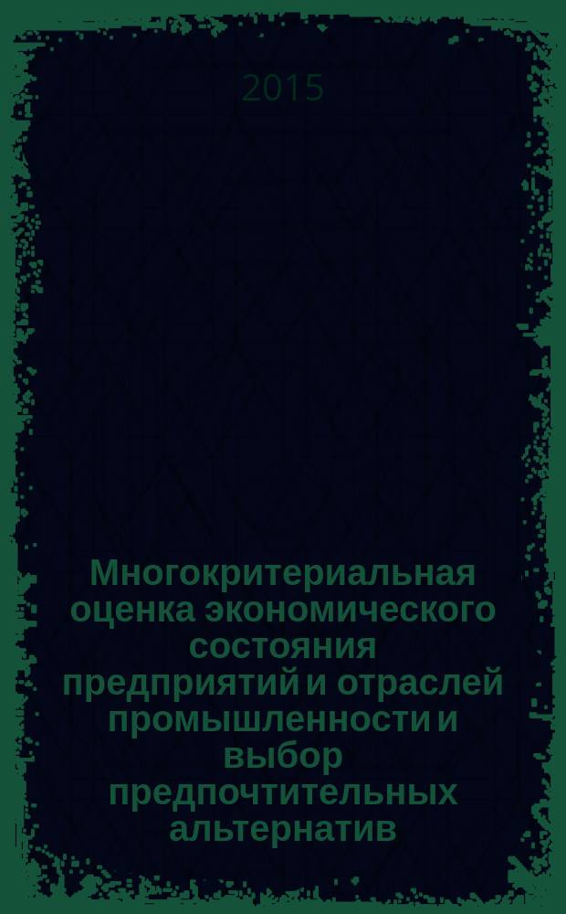 Многокритериальная оценка экономического состояния предприятий и отраслей промышленности и выбор предпочтительных альтернатив : монография