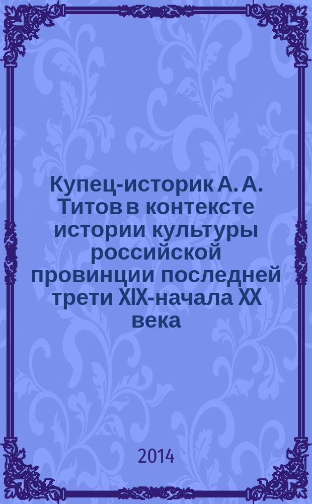 Купец-историк А. А. Титов в контексте истории культуры российской провинции последней трети XIX-начала XX века : автореферат диссертации на соискание ученой степени кандидата исторических наук : специальность 07.00.02 <Отечественная история>