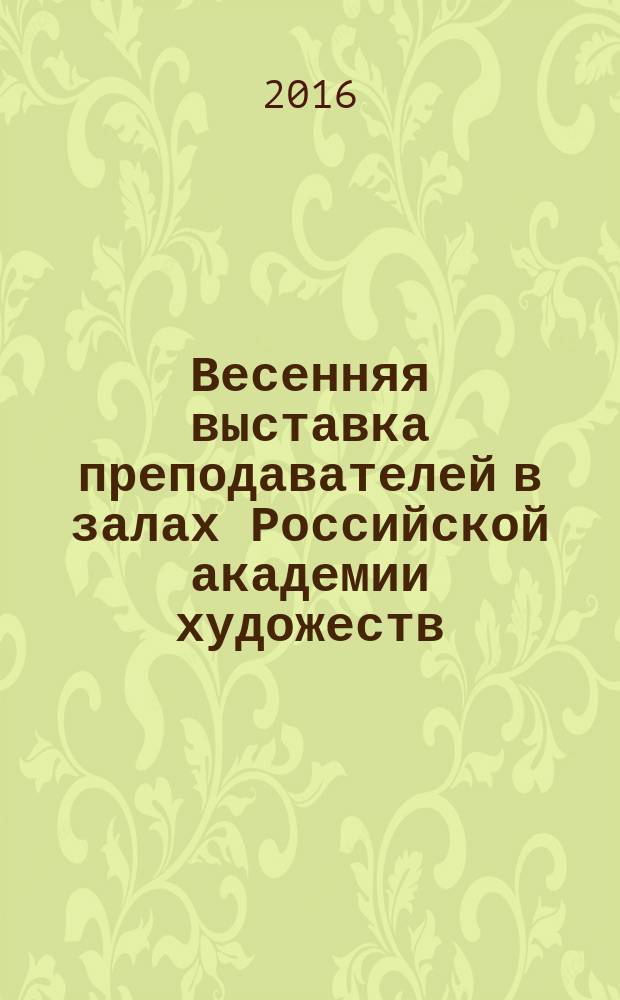 Весенняя выставка преподавателей в залах Российской академии художеств : каталог выставки живопись. Графика. Скульптура. Архитектура