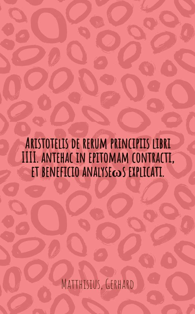 [Aristotelis de rerum principiis libri IIII. antehac in epitomam contracti, et beneficio analyse&omega;s explicati. : Nunc vero, quo scholis utiliores esse possent, innumeris locis correcti & collocupletati. Adiecimus eosdem libros nunc primum quasi per sententias ab eodem Matthisio retextos, eosque ne quid hac parte studiosi desiderent Graecolatinos