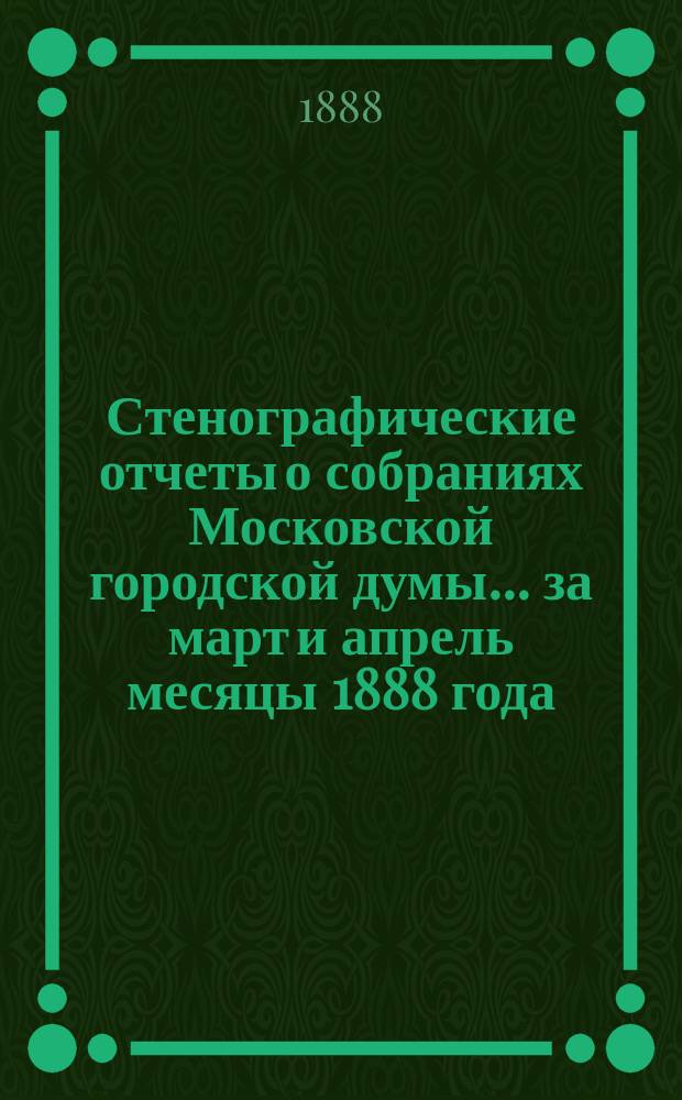 Стенографические отчеты о собраниях Московской городской думы... ... за март и апрель месяцы 1888 года