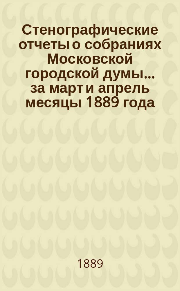 Стенографические отчеты о собраниях Московской городской думы... ... за март и апрель месяцы 1889 года : ... за март и апрель месяцы 1889 года