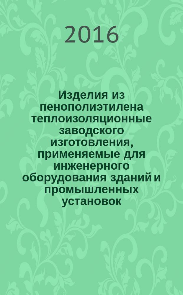 Изделия из пенополиэтилена теплоизоляционные заводского изготовления, применяемые для инженерного оборудования зданий и промышленных установок = Thermal insulating made polyethylene foam products for engineering equipment of buildings and industrial installations. General specifications : Общие технические условия : ГОСТ Р 56729-2015 : EN 14313:2009