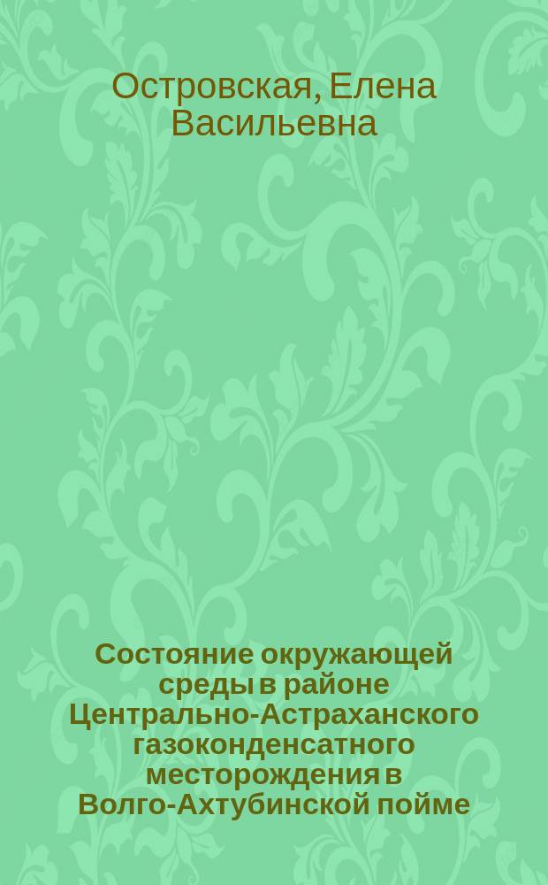 Состояние окружающей среды в районе Центрально-Астраханского газоконденсатного месторождения в Волго-Ахтубинской пойме : монография