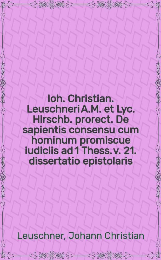Ioh. Christian. Leuschneri A.M. et Lyc. Hirschb. prorect. De sapientis consensu cum hominum promiscue iudiciis ad 1 Thess. v. 21. dissertatio epistolaris.