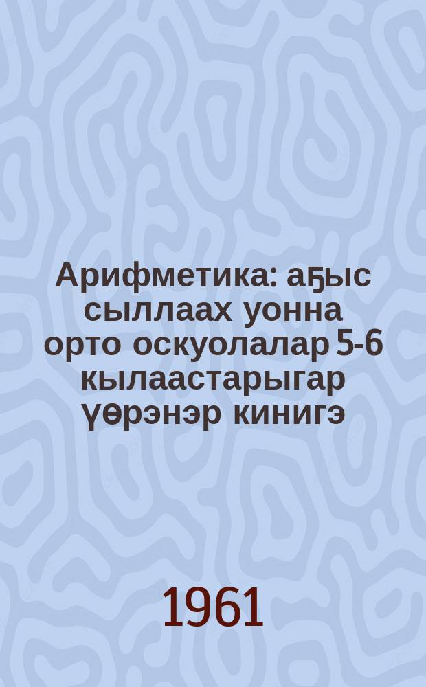 Арифметика : аҕыс сыллаах уонна орто оскуолалар 5-6 кылаастарыгар үөрэнэр кинигэ = Арифметика