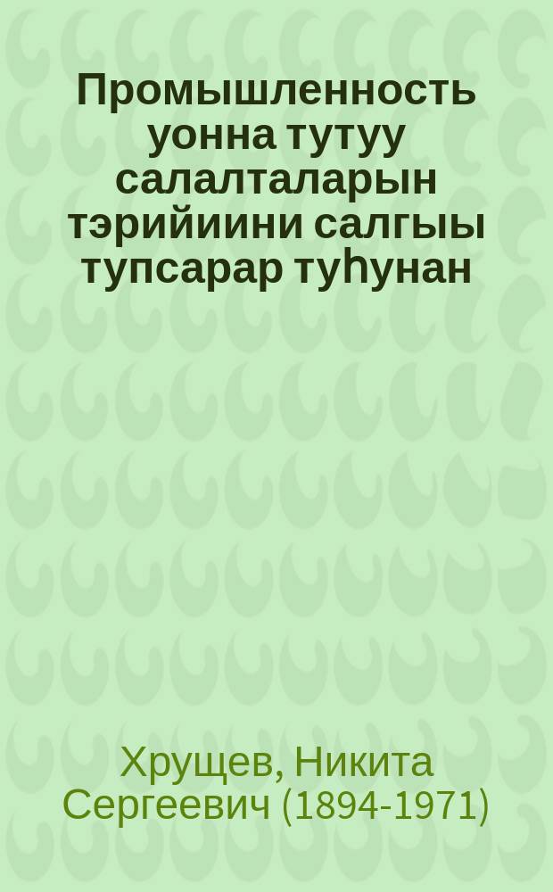Промышленность уонна тутуу салалталарын тэрийиини салгыы тупсарар туһунан : ССРС төрдүс ыҥырыылаах Верховнай Советын сэттис Сессиятыгар таб. Н. С. Хрущев оҥгорбут дакылаата уонна түмүк тыла, дакылаат сүнньүнэн сессия ылыммыт Сокуона 1957 с., ыам ыйын 7-10 к = О дальнейшем совершенствовании организации управления промышленностью и строительством