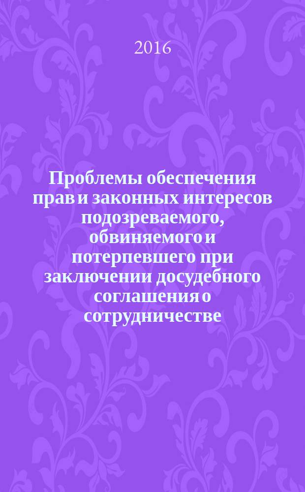 Проблемы обеспечения прав и законных интересов подозреваемого, обвиняемого и потерпевшего при заключении досудебного соглашения о сотрудничестве : монография
