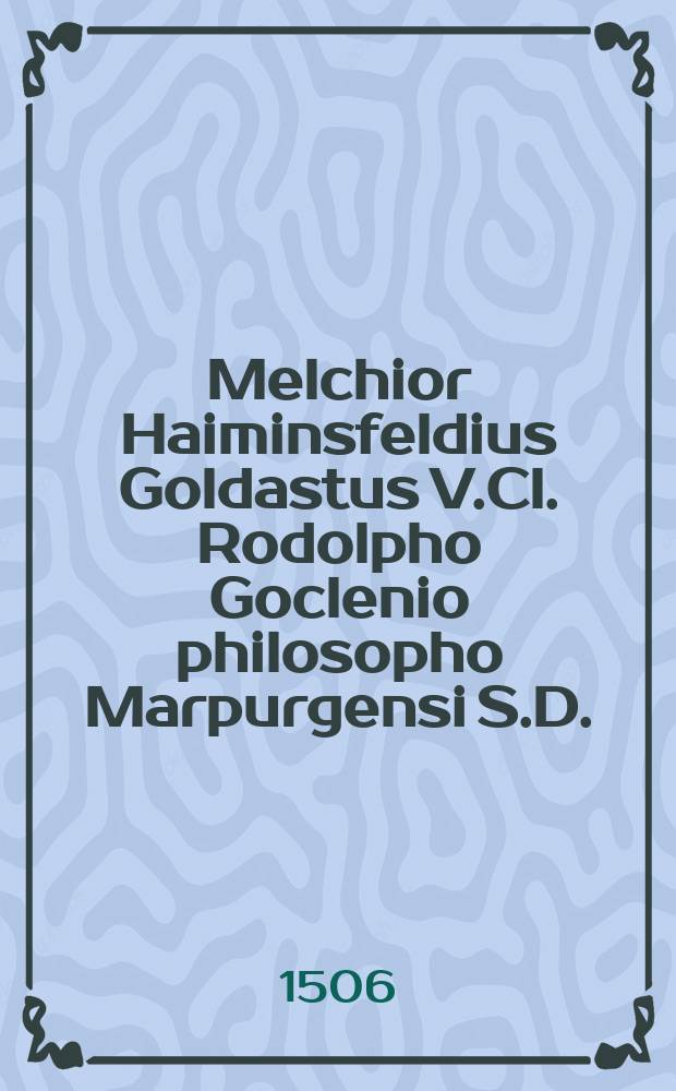 Melchior Haiminsfeldius Goldastus V.Cl. Rodolpho Goclenio philosopho Marpurgensi S.D. // Clavis philosophiae peripateticae Aristotelicae, hoc est: Octaviani Ferrarii, Hieronymi F. Mediolanensis De Sermonibus exotericis, liber unus, & De disciplina encyclio, liber alter, : nunc primum in Germania editi ex bibliotheca Melchioris Haiminsfeldii Goldasti