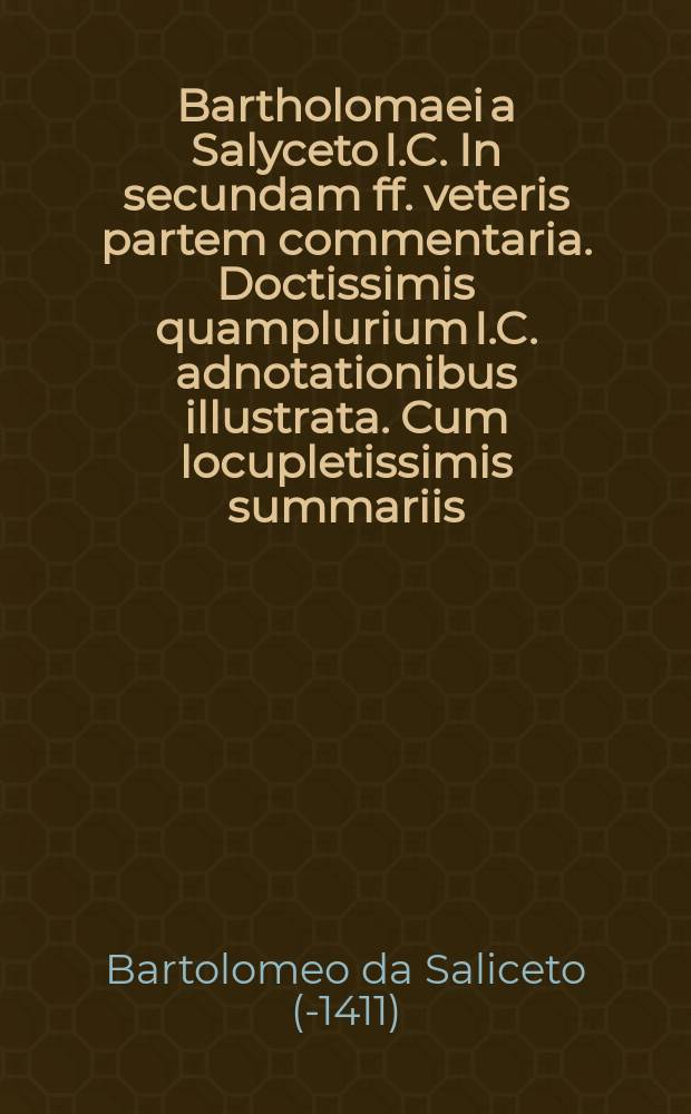 Bartholomaei a Salyceto I.C. In secundam ff. veteris partem commentaria. Doctissimis quamplurium I.C. adnotationibus illustrata. Cum locupletissimis summariis, ac duobus uberrimis repertorijs, uno in novem libros Codicis: altero vero in secundam ff. veteris partem, quam auctor selegit interpretandam. Pars unica