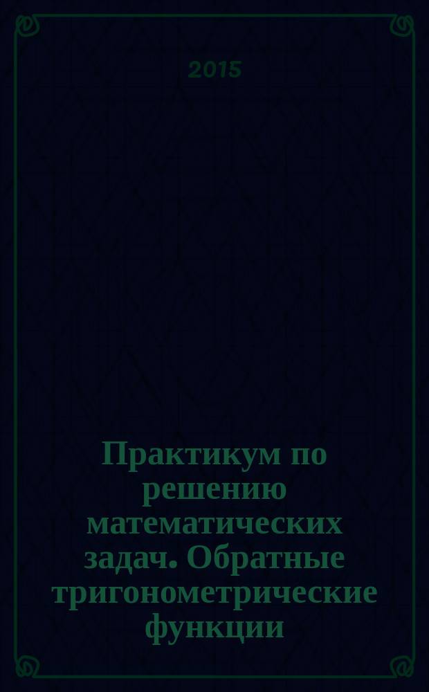 Практикум по решению математических задач. Обратные тригонометрические функции : учебное пособие для студентов учебных заведений, обучающихся по направлению подготовки: 44.03.01 - "Педагогическое образование" (профили: "Математика+Информатика", "Физика"+"Математика")