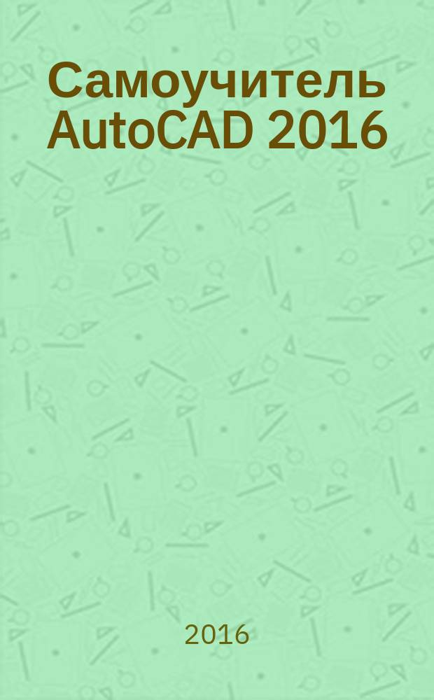 Самоучитель AutoCAD 2016 : сечение-срез, геометрический центр, облако точек как модель, координационные модели, линия - модель - чертеж, русская и английская версии
