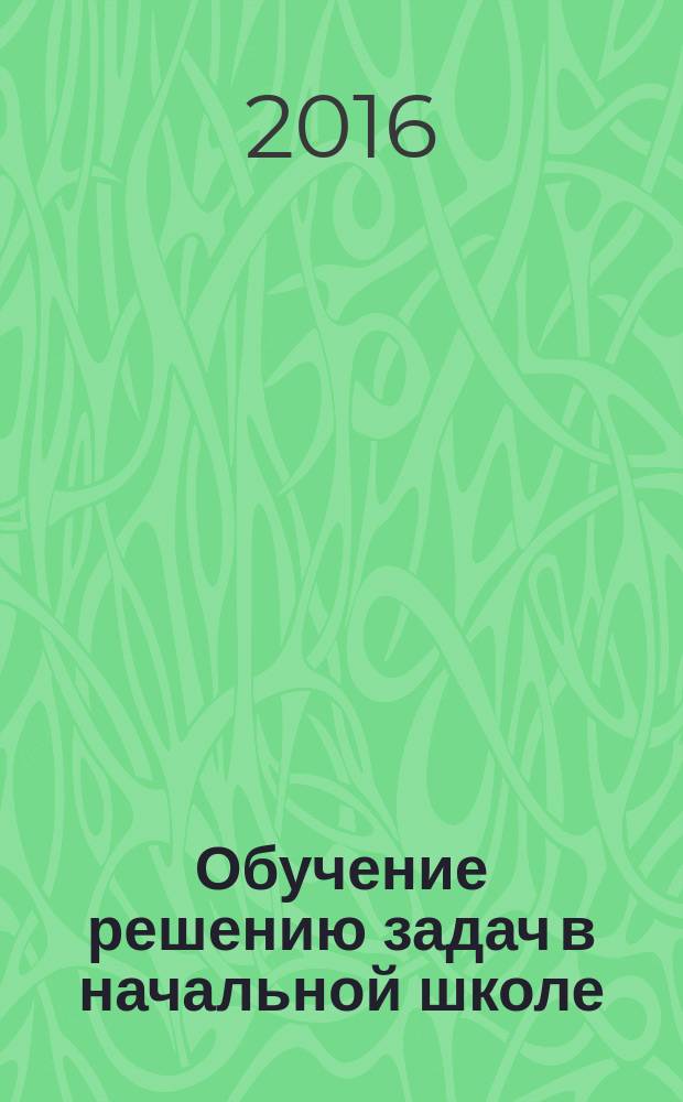 Обучение решению задач в начальной школе : методическое пособие : для учителей начальной школы, студентов факультетов педагогики и методики начального образования педагогических вузов