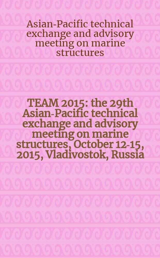 TEAM 2015 : the 29th Asian-Pacific technical exchange and advisory meeting on marine structures, October 12-15, 2015, Vladivostok, Russia : program & proceedings = КОМАНДА 2015:
