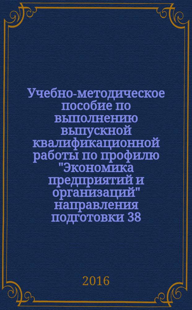 Учебно-методическое пособие по выполнению выпускной квалификационной работы по профилю "Экономика предприятий и организаций" направления подготовки 38.03.01 Экономика (уровень бакалавриата)