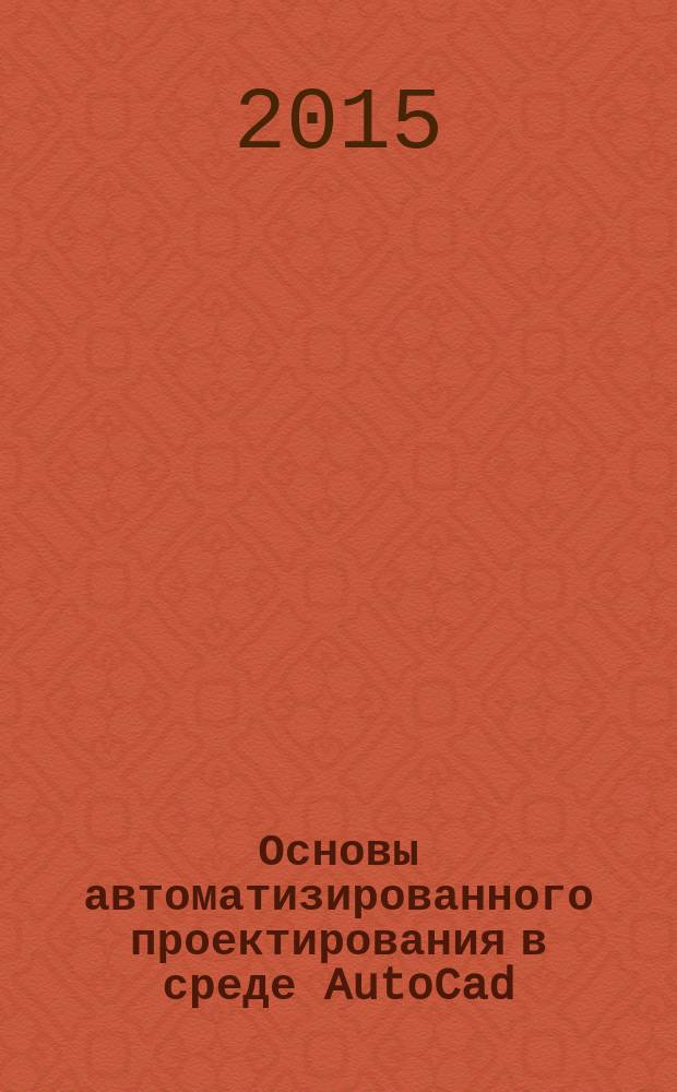 Основы автоматизированного проектирования в среде AutoCad : учебное пособие : для студентов, обучающихся по направлению подготовки 09.03.02 "Информационные системы и технологии"