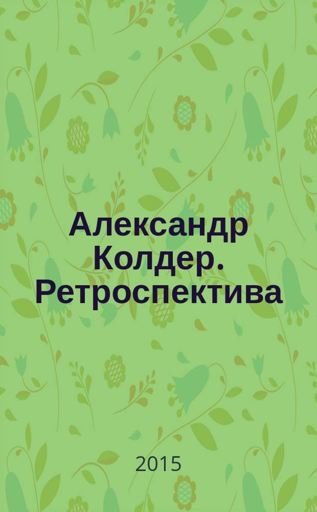 Александр Колдер. Ретроспектива : из собрания Фонда Колдера (Нью-Йорк) и других частных коллекций : издание к выставке, 08.06 - 30.08.2015, Москва