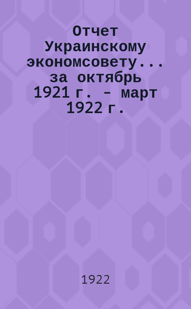 Отчет Украинскому экономсовету... ... за октябрь 1921 г. - март 1922 г.