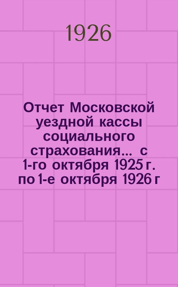 Отчет Московской уездной кассы социального страхования... ... с 1-го октября 1925 г. по 1-е октября 1926 г.
