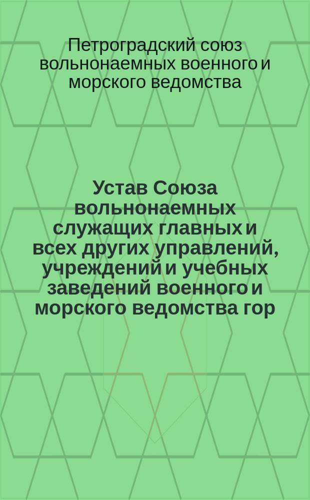 Устав Союза вольнонаемных служащих главных и всех других управлений, учреждений и учебных заведений военного и морского ведомства гор. Петрограда, под сокращенным наименованием "Петроградский союз вольнонаемных военного и морского ведомства"