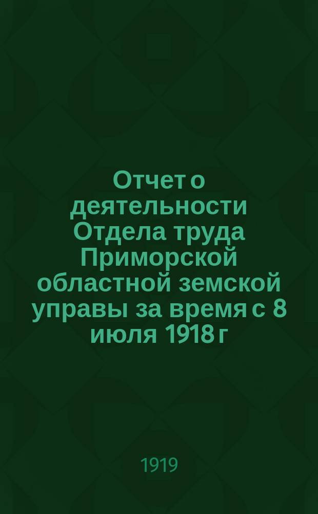 Отчет о деятельности Отдела труда Приморской областной земской управы за время с 8 июля 1918 г. по май месяц 1919 г. : (Прил. к общему отчету о деятельности названной управы за 1918 г.)