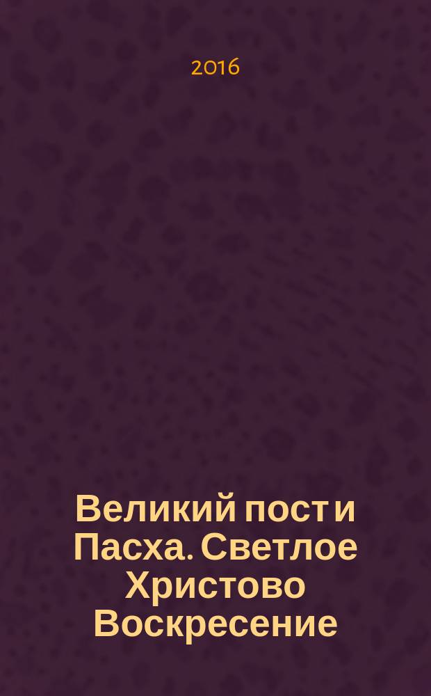 Великий пост и Пасха. Светлое Христово Воскресение : полезные наставления, лучшие рецепты и духовная мудрость