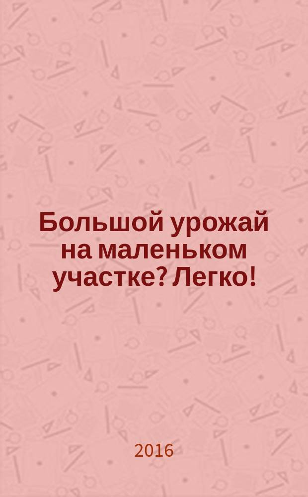 Большой урожай на маленьком участке? Легко! : энциклопедия разумно ленивого огородника, садовода и цветовода