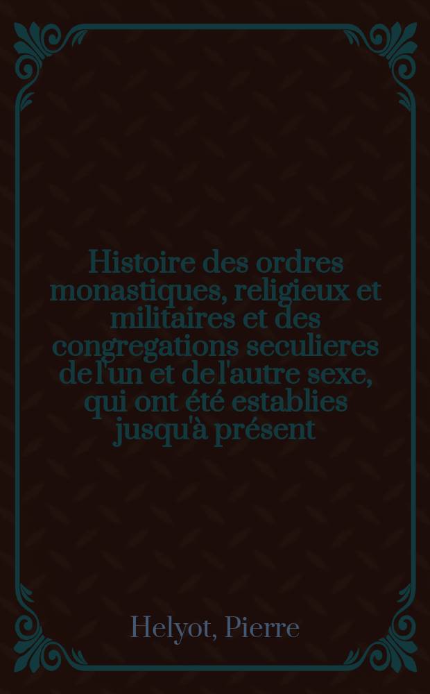 Histoire des ordres monastiques, religieux et militaires et des congregations seculieres de l'un et de l'autre sexe, qui ont été establies jusqu'à présent; contenant leur origine, leur fondation, leurs progrès les évenemens les plus considerables que y sont arrivés, la decadence des uns et leur suppression, l'agrandissement des autres, par le moïen des différenles reformes qui y ont été introduites, les vies de leurs fondateurs et de leurs reformateur avec des figures qui representent tous les differens habillements de ces ordres et de ces congregations