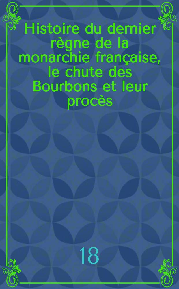 Histoire du dernier règne de la monarchie française, le chute des Bourbons et leur procès : Contenant des détails historiques sur la journée du 10 août 1792, les événemens qui ont précédé, accompagné et suivi le jugement de Louis XVI... auxquels on a joint un grand nombre de pièces importantes et secrettes
