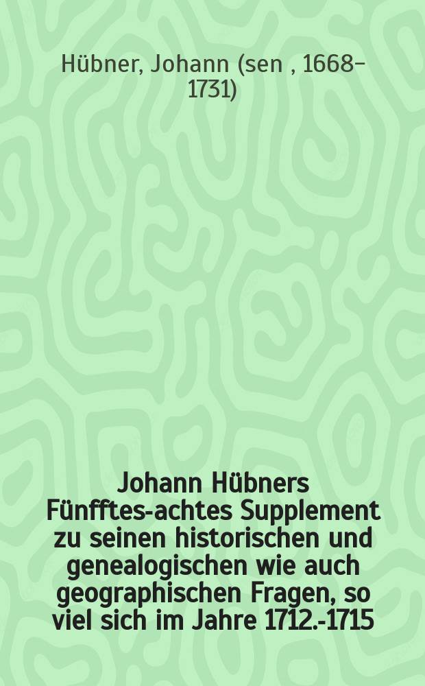 Johann Hübners [Fünfftes-achtes Supplement] zu seinen historischen und genealogischen wie auch geographischen Fragen, [so viel sich im Jahre 1712.-1715. merckwürdiges zugetragen hat]