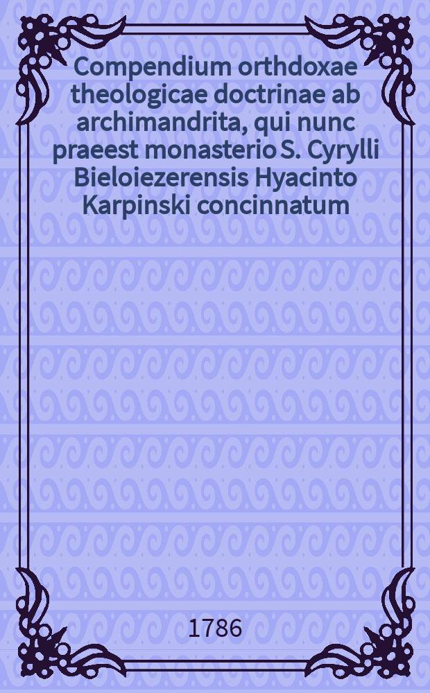 Compendium orthdoxae theologicae doctrinae ab archimandrita, qui nunc praeest monasterio S. Cyrylli Bieloiezerensis Hyacinto Karpinski concinnatum