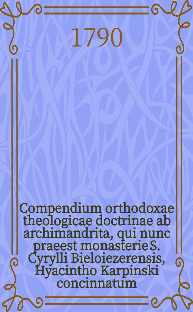 Compendium orthodoxae theologicae doctrinae ab archimandrita, qui nunc praeest monasterie S. Cyrylli Bieloiezerensis, Hyacintho Karpinski concinnatum