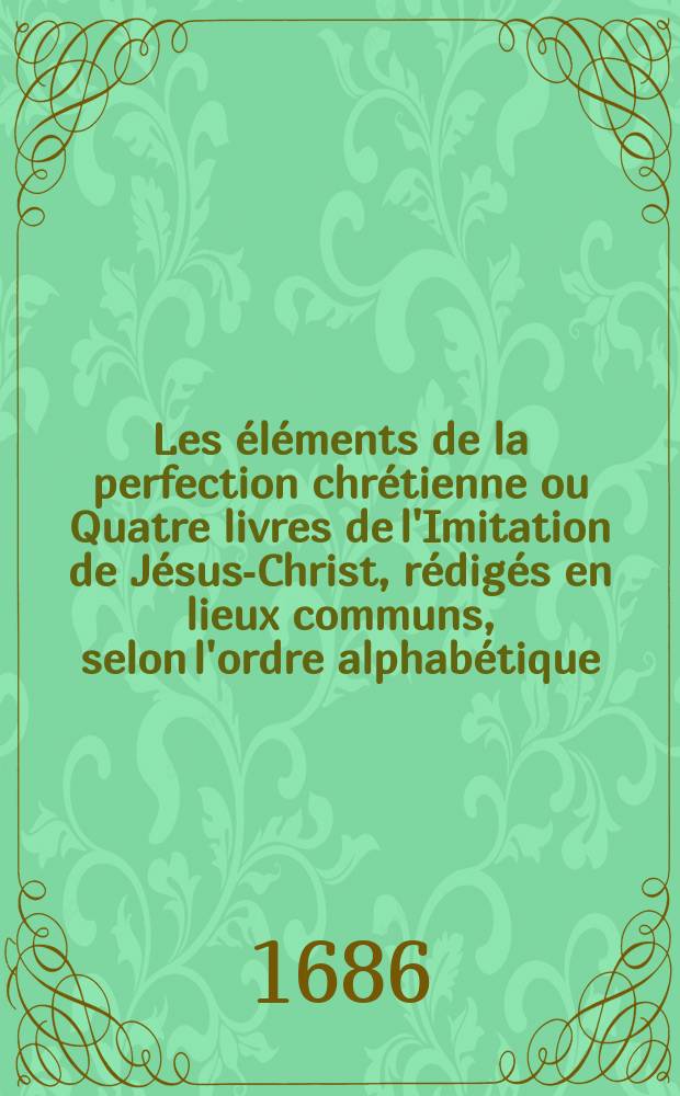 Les &eacute;l&eacute;ments de la perfection chr&eacute;tienne ou Quatre livres de l'Imitation de J&eacute;sus-Christ, r&eacute;dig&eacute;s en lieux communs, selon l'ordre alphab&eacute;tique