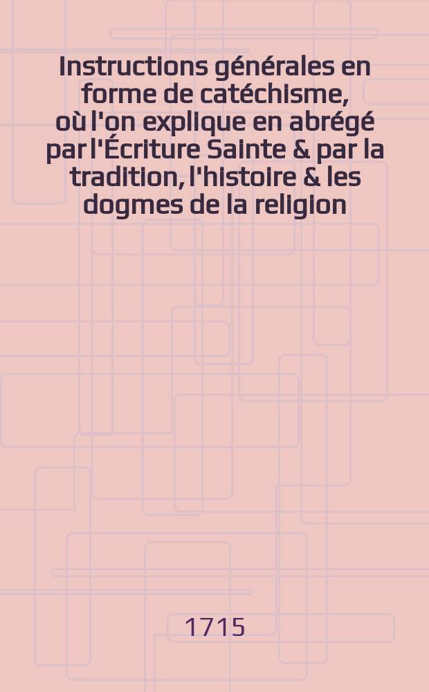Instructions g&eacute;n&eacute;rales en forme de cat&eacute;chisme, o&ugrave; l'on explique en abr&eacute;g&eacute; par l'&Eacute;criture Sainte & par la tradition, l'histoire & les dogmes de la religion, la morale Chr&eacute;tienne, les sacrements, les pri&egrave;res, les c&eacute;r&eacute;monies & les usages de l'&eacute;glise