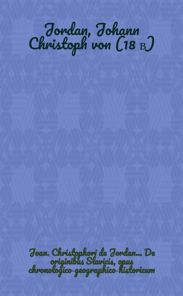 Joan. Christophori de Jordan ... De originibus Slavicis, opus chronologico-geographico-historicum : Ab antiquitate literis nota, in seculum usque Christianum decimum, ex fontibus ipsis antiquis scriptorum tum Romanorum tum Graecorum et ex historiis variarum aliarum gentium ad res Slavicas illustrandas facientium deductum : In tomos II. divisum
