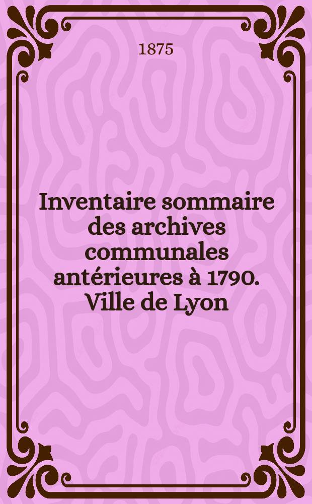 Inventaire sommaire des archives communales antérieures à 1790. Ville de Lyon