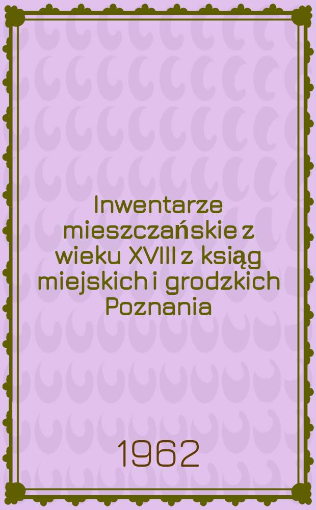 Inwentarze mieszczańskie z wieku XVIII z ksiąg miejskich i grodzkich Poznania