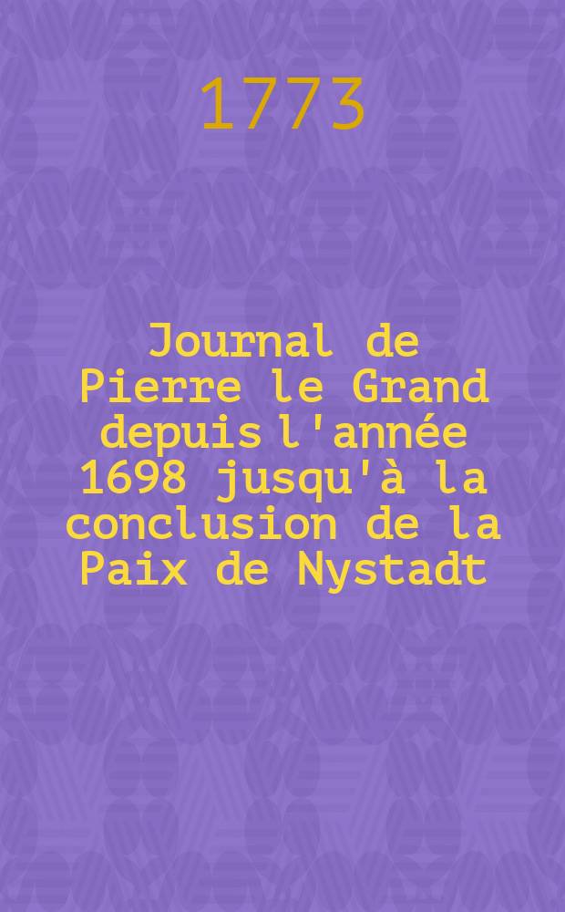 Journal de Pierre le Grand depuis l'année 1698 jusqu'à la conclusion de la Paix de Nystadt : Traduit sur l'original russe : Imprimé d'après les manuscrits corrigés de la propre main de Sa. Majesté Impériale, déposés dans les archives