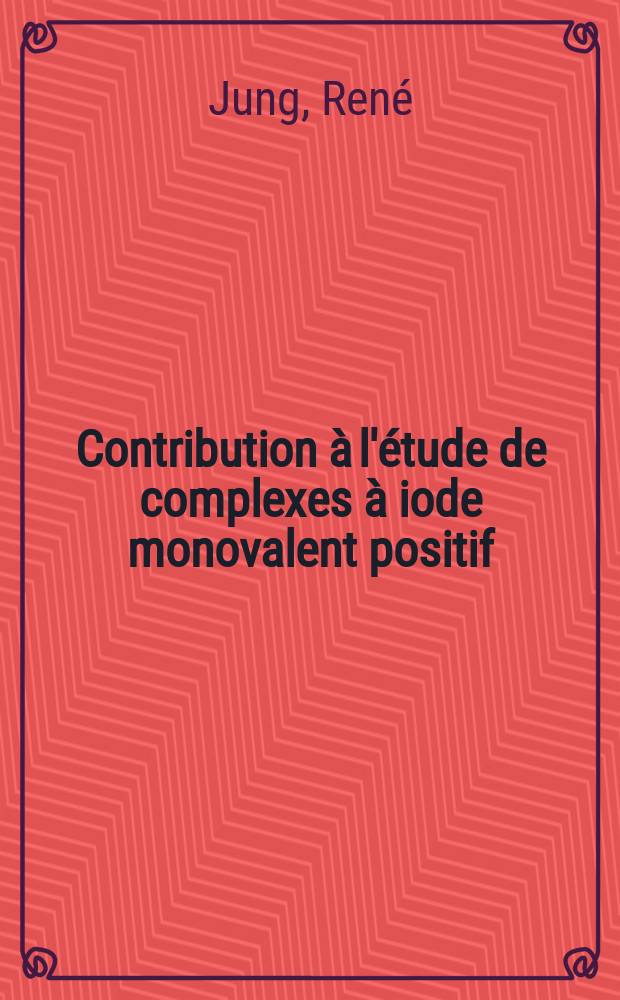 Contribution à l'étude de complexes à iode monovalent positif: Étude de leur action sur des composés éthyléniques: (1-re thèse); Propositions, données par la Faculté: (2-e thèse): Thèses, présentées ... pour obtenir le titre de docteur ès sciences de l'Univ. de Besançon / par René Jung, ing.-chim