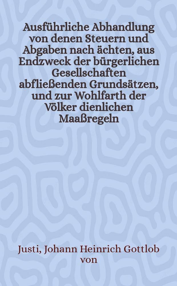 Ausführliche Abhandlung von denen Steuern und Abgaben nach ächten, aus Endzweck der bürgerlichen Gesellschaften abfließenden Grundsätzen, und zur Wohlfarth der Völker dienlichen Maaßregeln