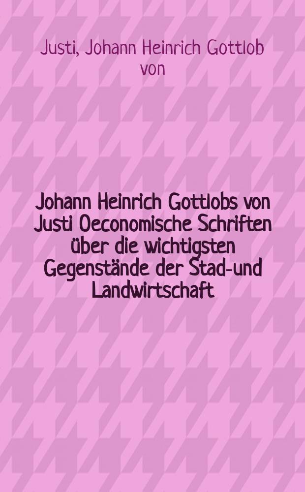 Johann Heinrich Gottlobs von Justi Oeconomische Schriften über die wichtigsten Gegenstände der Stadt- und Landwirtschaft