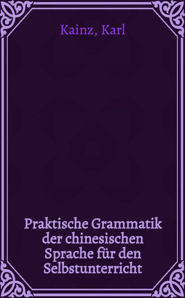 Praktische Grammatik der chinesischen Sprache für den Selbstunterricht : Mit Lesestücken einem chinesisch-deutschen und deutsch-chinesischen Wörterbuch und 10 commentirten Schrifttafeln