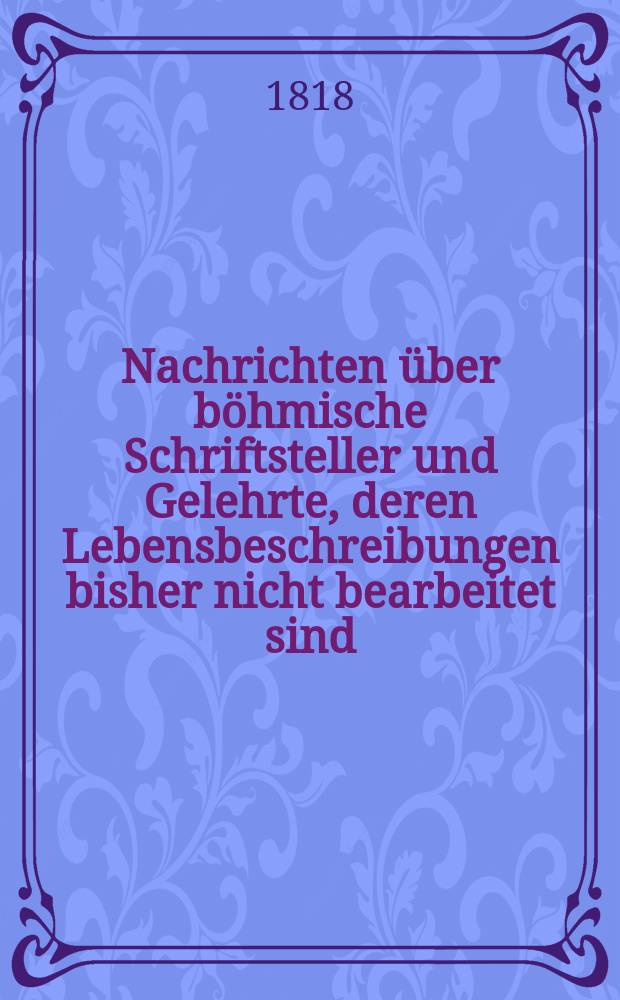 Nachrichten über böhmische Schriftsteller und Gelehrte, deren Lebensbeschreibungen bisher nicht bearbeitet sind