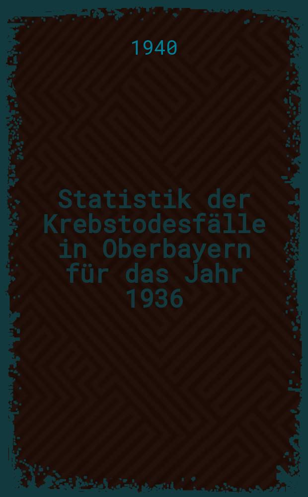 Statistik der Krebstodesfälle in Oberbayern für das Jahr 1936 : Im Auftrage des Reichsgesundheitsamtes : Inaug.-Diss. zur Erlangung der Doktorwürde ... der ... Universität München