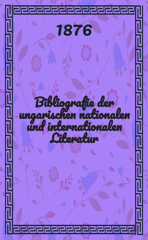 Bibliografie der ungarischen nationalen und internationalen Literatur : 1441-1876 : Ungarische Red. mit danebenstehenden deutschen Erläut