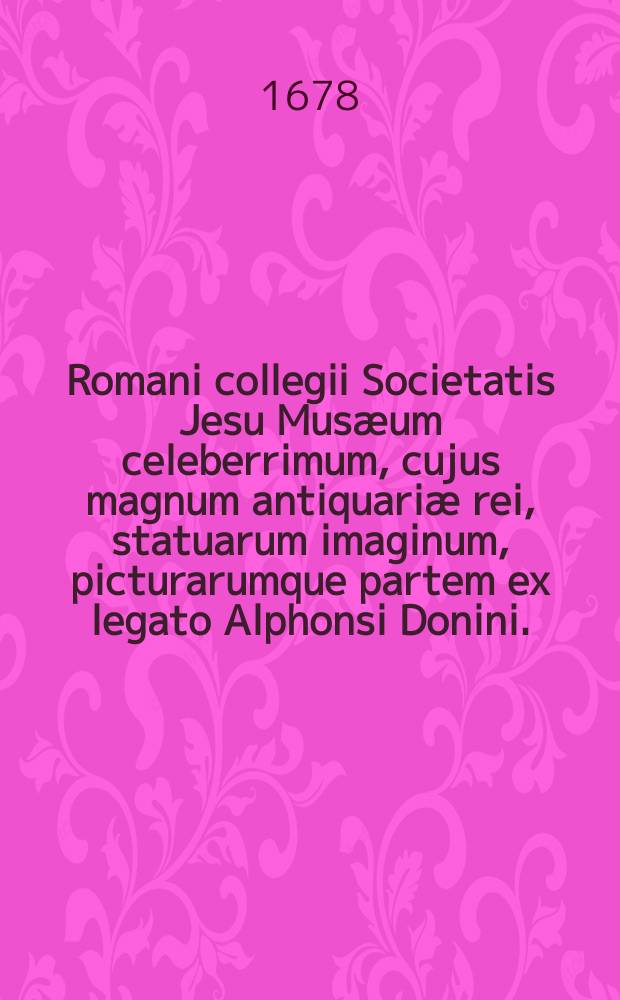 Romani collegii Societatis Jesu Musæum celeberrimum, cujus magnum antiquariæ rei, statuarum imaginum, picturarumque partem ex legato Alphonsi Donini ... liberalitate relictum