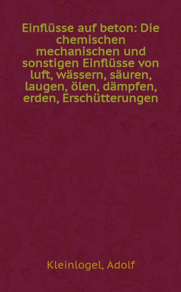 Einflüsse auf beton : Die chemischen mechanischen und sonstigen Einflüsse von luft, wässern, säuren, laugen, ölen, dämpfen, erden, Erschütterungen, lagergütern u. dgl. auf Zement, Mörtel, beton und Eisenbeton, sowie die Massnahmen zur Verringerung und Verhütung dieser Einflüsse : Ein Auskunftsbuch für die Praxis ..