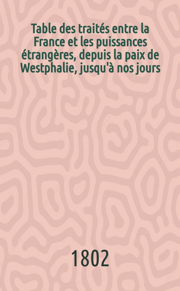 Table des traités entre la France et les puissances étrangères, depuis la paix de Westphalie, jusqu'à nos jours; suivi d'un recueil de traités et actes diplomatiques qui n'ont pas encore vu le jour